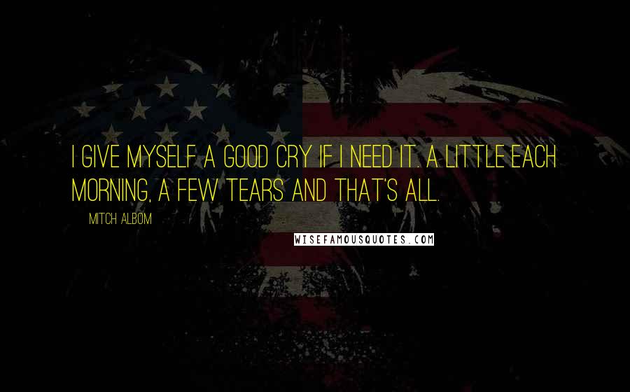 Mitch Albom Quotes: I give myself a good cry if i need it. A little each morning, a few tears and that's all.