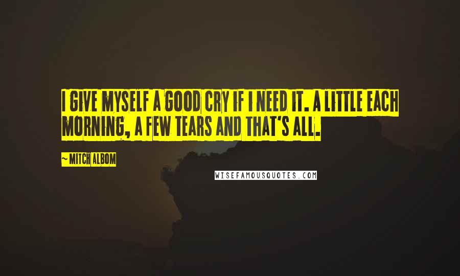 Mitch Albom Quotes: I give myself a good cry if i need it. A little each morning, a few tears and that's all.