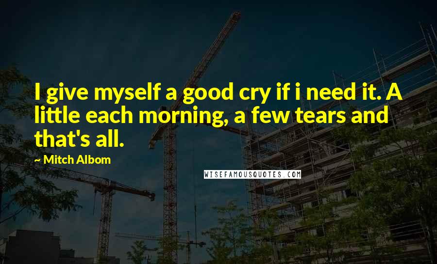 Mitch Albom Quotes: I give myself a good cry if i need it. A little each morning, a few tears and that's all.