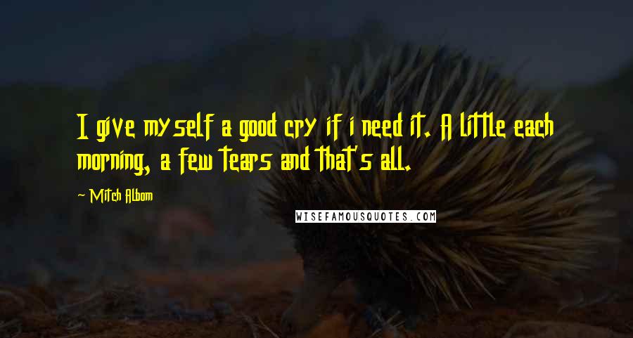 Mitch Albom Quotes: I give myself a good cry if i need it. A little each morning, a few tears and that's all.