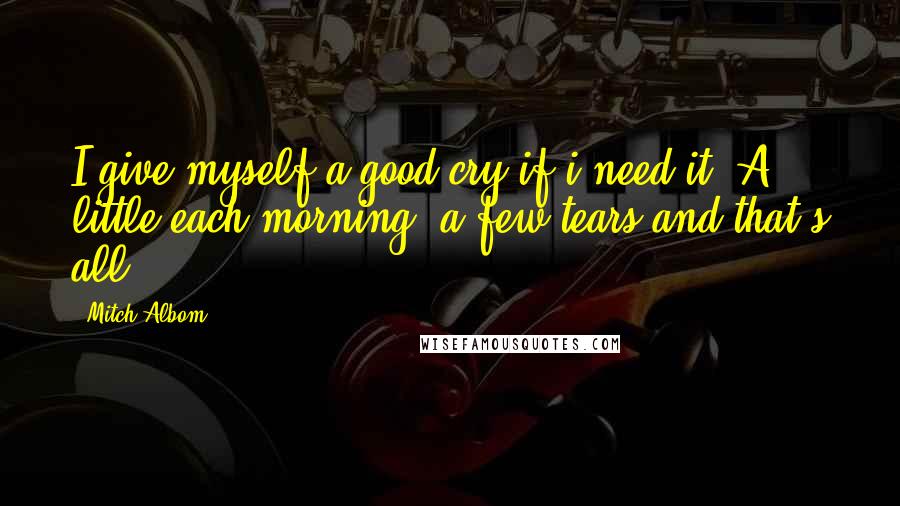 Mitch Albom Quotes: I give myself a good cry if i need it. A little each morning, a few tears and that's all.