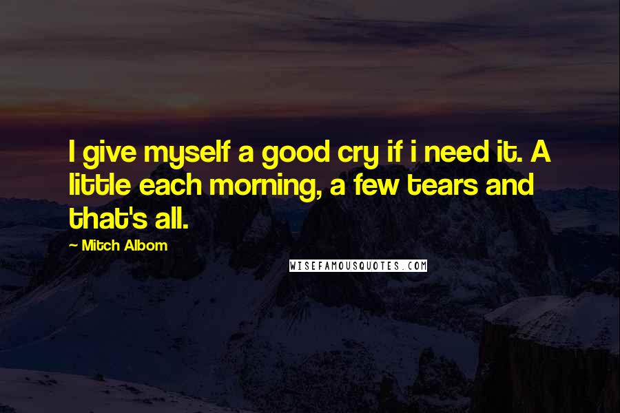 Mitch Albom Quotes: I give myself a good cry if i need it. A little each morning, a few tears and that's all.