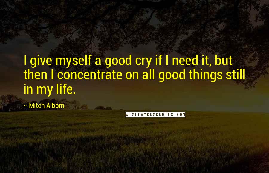 Mitch Albom Quotes: I give myself a good cry if I need it, but then I concentrate on all good things still in my life.