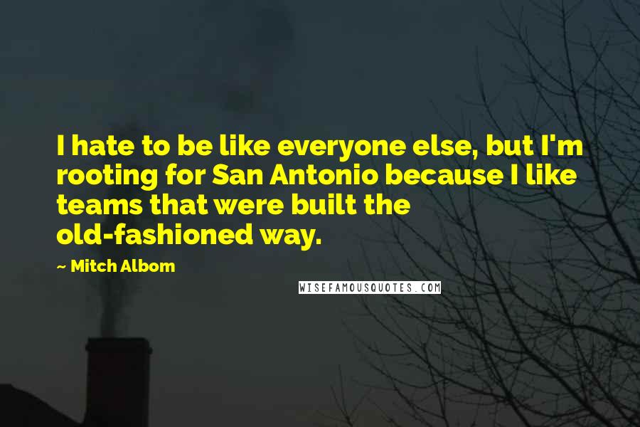 Mitch Albom Quotes: I hate to be like everyone else, but I'm rooting for San Antonio because I like teams that were built the old-fashioned way.