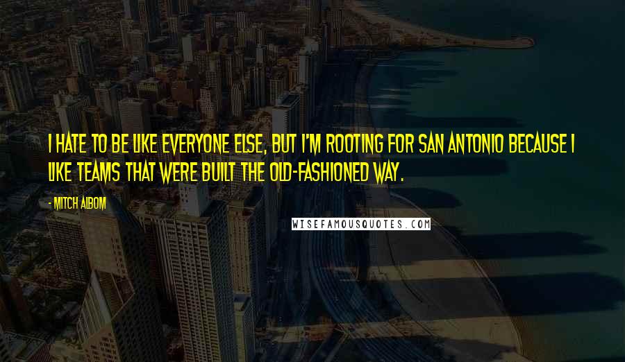 Mitch Albom Quotes: I hate to be like everyone else, but I'm rooting for San Antonio because I like teams that were built the old-fashioned way.