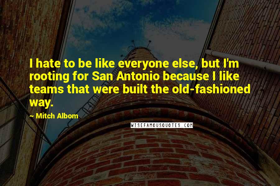 Mitch Albom Quotes: I hate to be like everyone else, but I'm rooting for San Antonio because I like teams that were built the old-fashioned way.