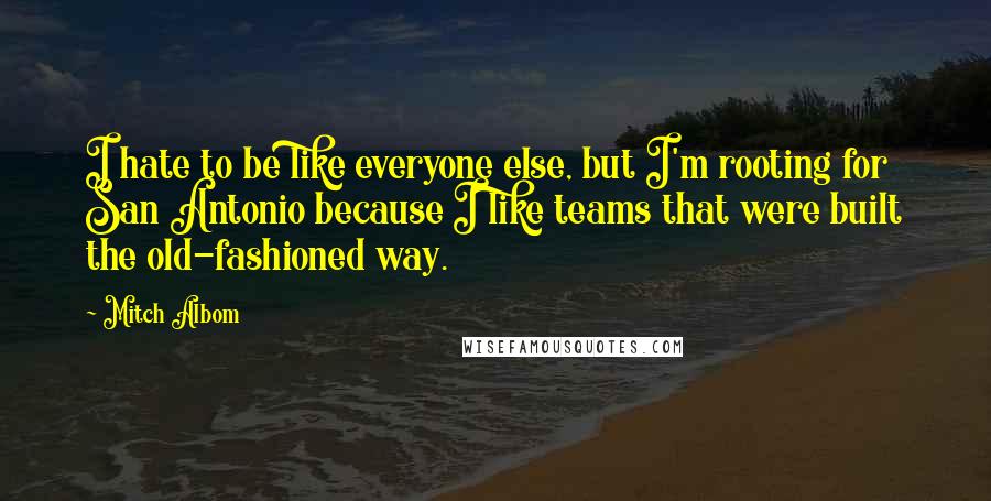 Mitch Albom Quotes: I hate to be like everyone else, but I'm rooting for San Antonio because I like teams that were built the old-fashioned way.