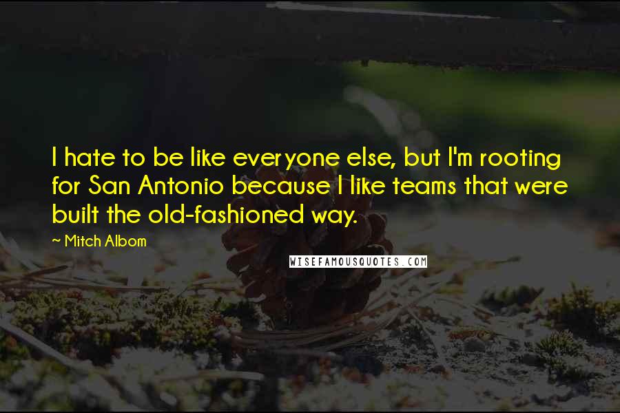 Mitch Albom Quotes: I hate to be like everyone else, but I'm rooting for San Antonio because I like teams that were built the old-fashioned way.