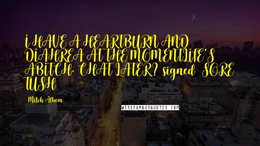 Mitch Albom Quotes: I HAVE A HEARTBURN AND DIAHREA AT THE MOMENTLIFE'S ABITCH. CHAT LATER?[signed] SORE TUSH