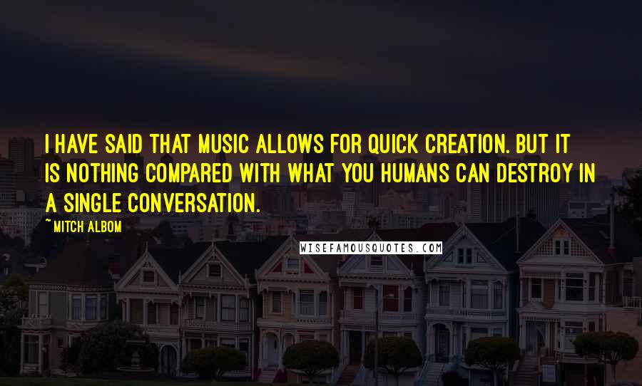 Mitch Albom Quotes: I have said that music allows for quick creation. But it is nothing compared with what you humans can destroy in a single conversation.