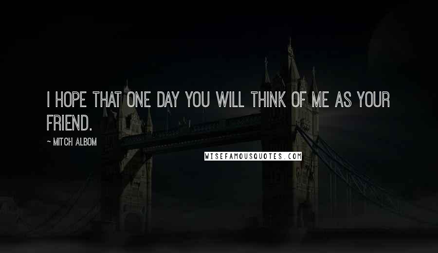Mitch Albom Quotes: I hope that one day you will think of me as your friend.