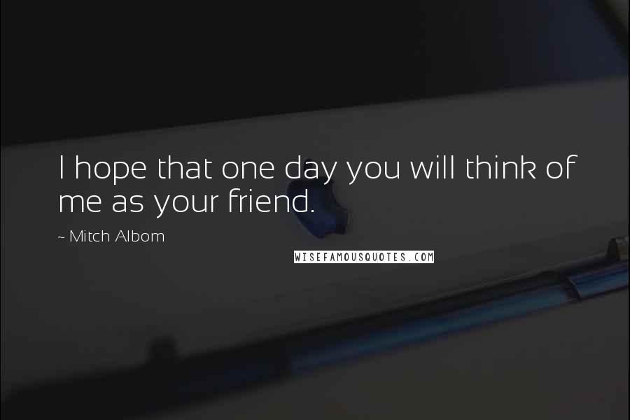 Mitch Albom Quotes: I hope that one day you will think of me as your friend.