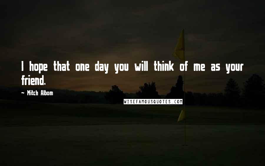 Mitch Albom Quotes: I hope that one day you will think of me as your friend.