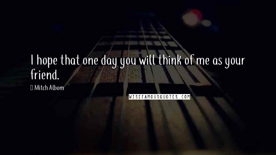 Mitch Albom Quotes: I hope that one day you will think of me as your friend.