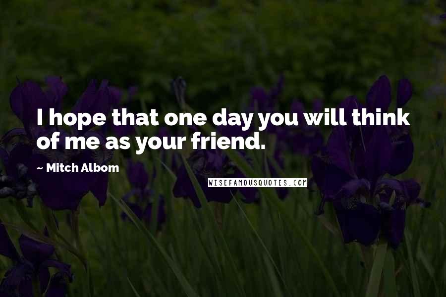 Mitch Albom Quotes: I hope that one day you will think of me as your friend.