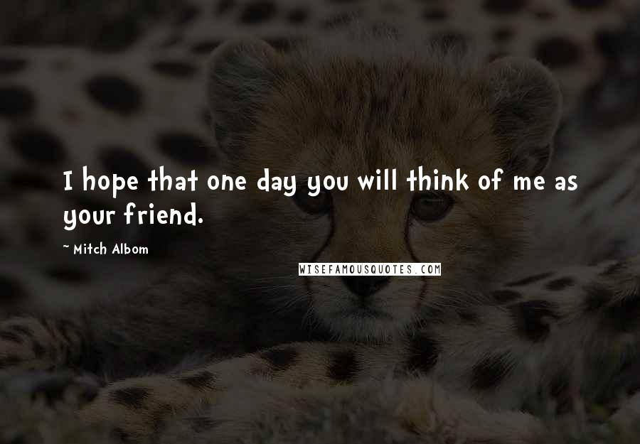 Mitch Albom Quotes: I hope that one day you will think of me as your friend.