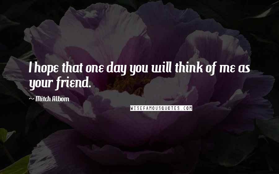 Mitch Albom Quotes: I hope that one day you will think of me as your friend.