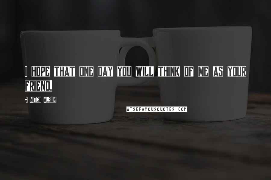 Mitch Albom Quotes: I hope that one day you will think of me as your friend.