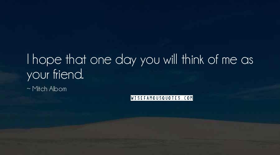 Mitch Albom Quotes: I hope that one day you will think of me as your friend.