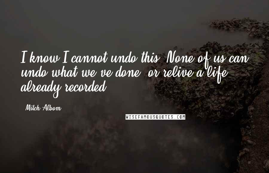 Mitch Albom Quotes: I know I cannot undo this. None of us can undo what we've done, or relive a life already recorded.