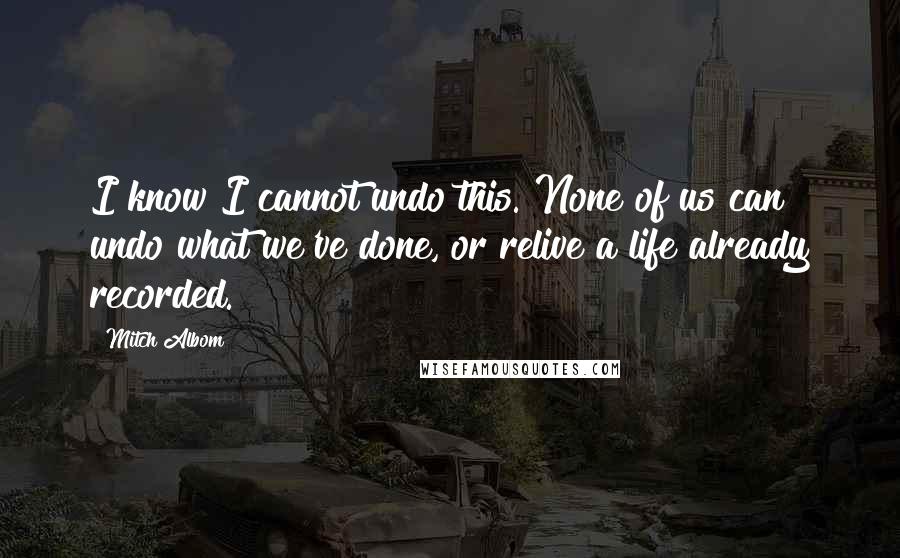 Mitch Albom Quotes: I know I cannot undo this. None of us can undo what we've done, or relive a life already recorded.