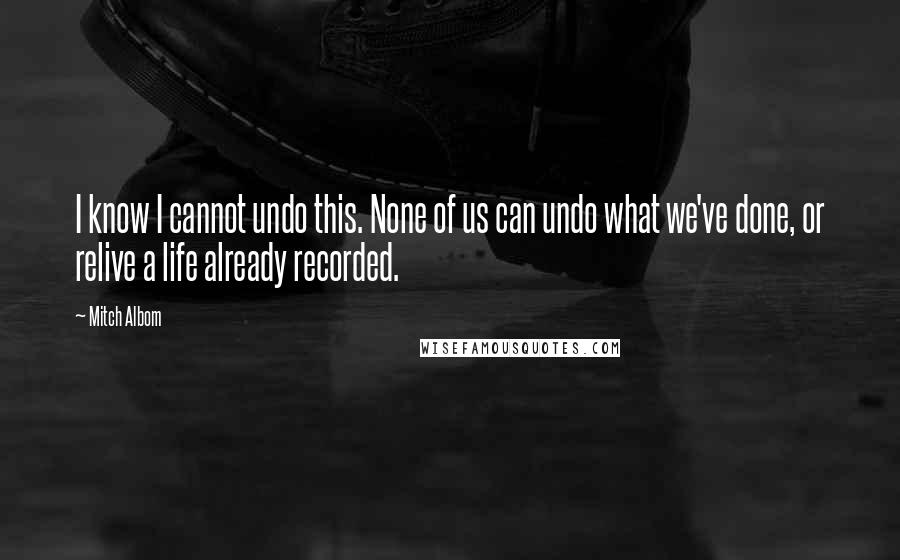 Mitch Albom Quotes: I know I cannot undo this. None of us can undo what we've done, or relive a life already recorded.