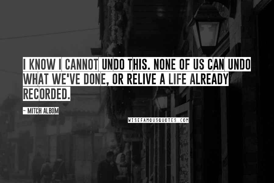 Mitch Albom Quotes: I know I cannot undo this. None of us can undo what we've done, or relive a life already recorded.