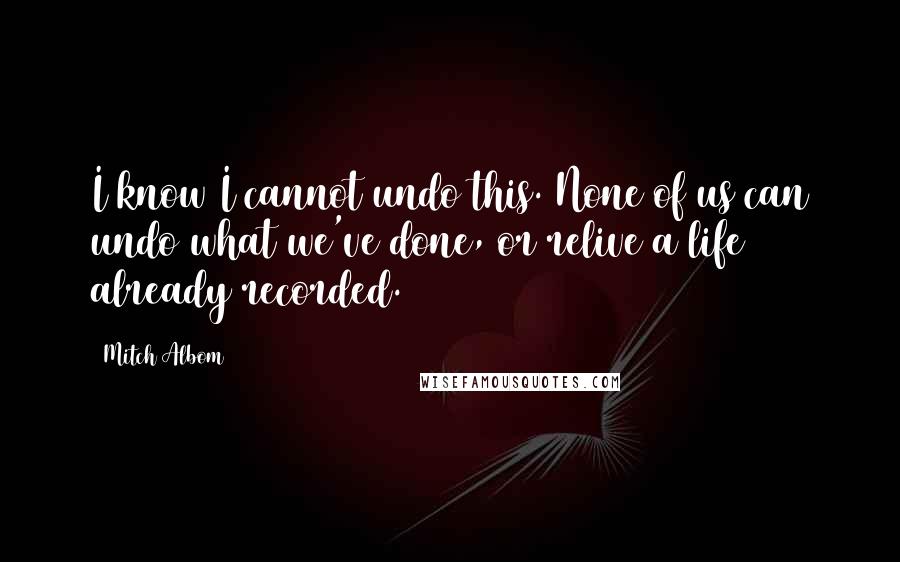 Mitch Albom Quotes: I know I cannot undo this. None of us can undo what we've done, or relive a life already recorded.