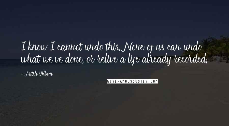 Mitch Albom Quotes: I know I cannot undo this. None of us can undo what we've done, or relive a life already recorded.