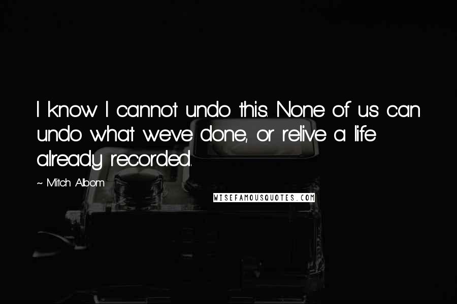 Mitch Albom Quotes: I know I cannot undo this. None of us can undo what we've done, or relive a life already recorded.