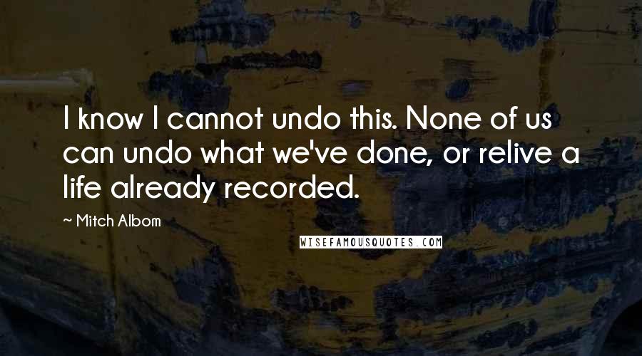 Mitch Albom Quotes: I know I cannot undo this. None of us can undo what we've done, or relive a life already recorded.