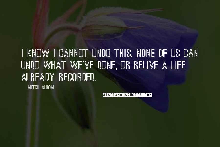 Mitch Albom Quotes: I know I cannot undo this. None of us can undo what we've done, or relive a life already recorded.