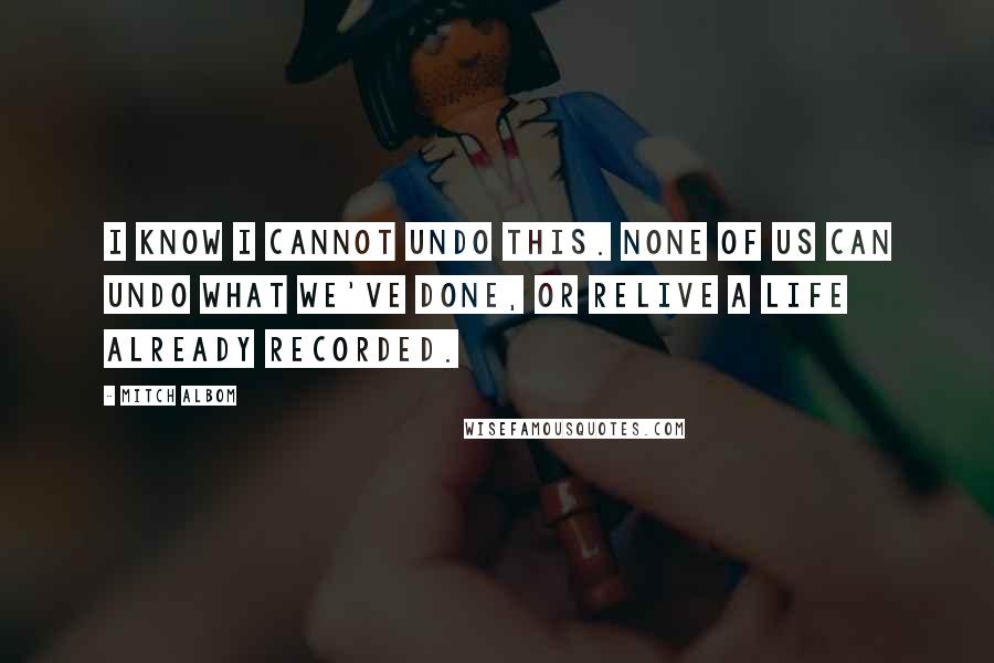 Mitch Albom Quotes: I know I cannot undo this. None of us can undo what we've done, or relive a life already recorded.