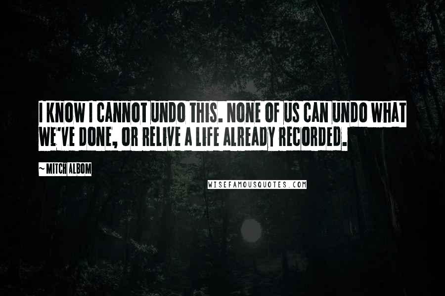 Mitch Albom Quotes: I know I cannot undo this. None of us can undo what we've done, or relive a life already recorded.