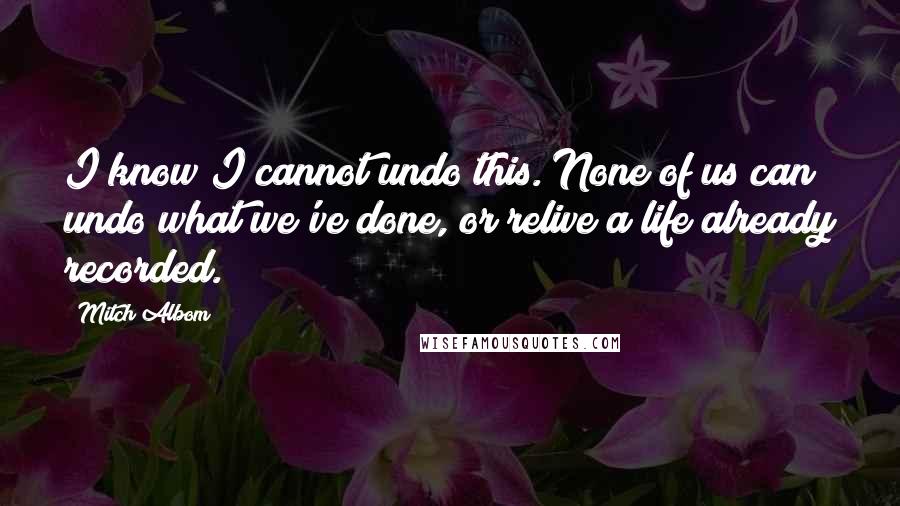 Mitch Albom Quotes: I know I cannot undo this. None of us can undo what we've done, or relive a life already recorded.