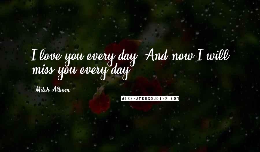 Mitch Albom Quotes: I love you every day. And now I will miss you every day.