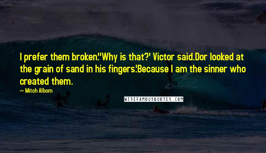 Mitch Albom Quotes: I prefer them broken.''Why is that?' Victor said.Dor looked at the grain of sand in his fingers.'Because I am the sinner who created them.