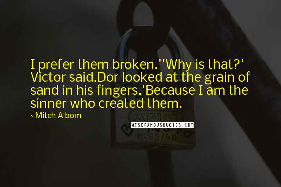 Mitch Albom Quotes: I prefer them broken.''Why is that?' Victor said.Dor looked at the grain of sand in his fingers.'Because I am the sinner who created them.