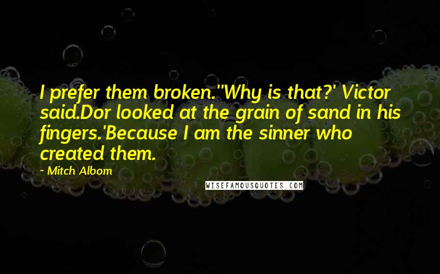 Mitch Albom Quotes: I prefer them broken.''Why is that?' Victor said.Dor looked at the grain of sand in his fingers.'Because I am the sinner who created them.