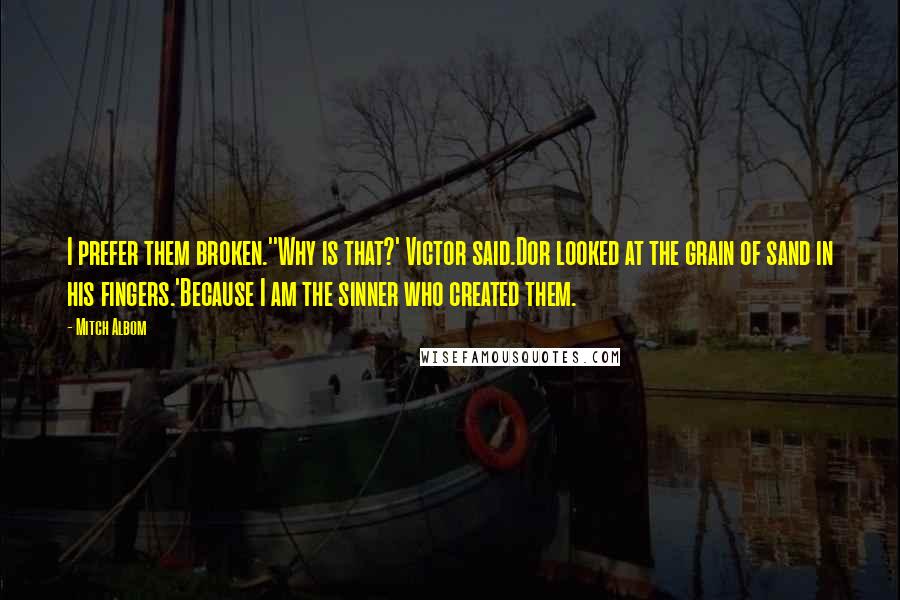 Mitch Albom Quotes: I prefer them broken.''Why is that?' Victor said.Dor looked at the grain of sand in his fingers.'Because I am the sinner who created them.
