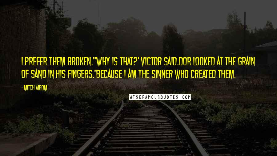 Mitch Albom Quotes: I prefer them broken.''Why is that?' Victor said.Dor looked at the grain of sand in his fingers.'Because I am the sinner who created them.