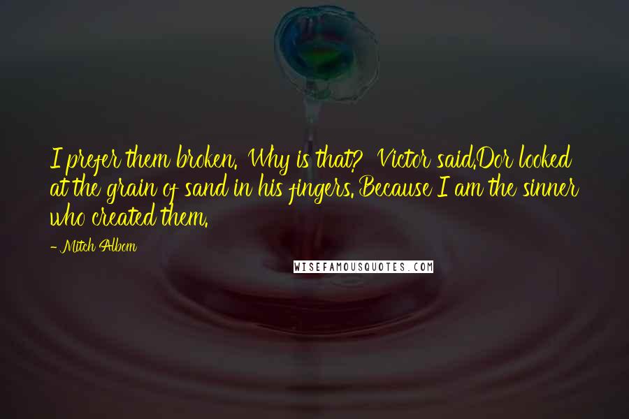 Mitch Albom Quotes: I prefer them broken.''Why is that?' Victor said.Dor looked at the grain of sand in his fingers.'Because I am the sinner who created them.