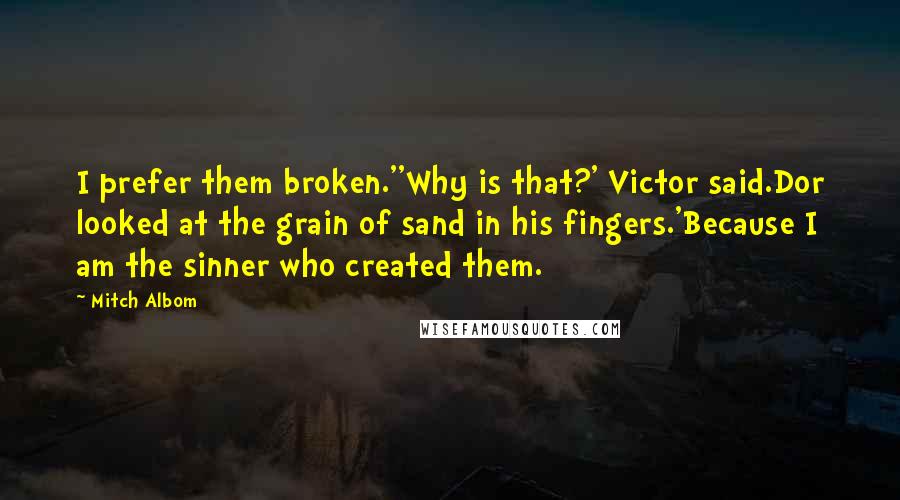 Mitch Albom Quotes: I prefer them broken.''Why is that?' Victor said.Dor looked at the grain of sand in his fingers.'Because I am the sinner who created them.