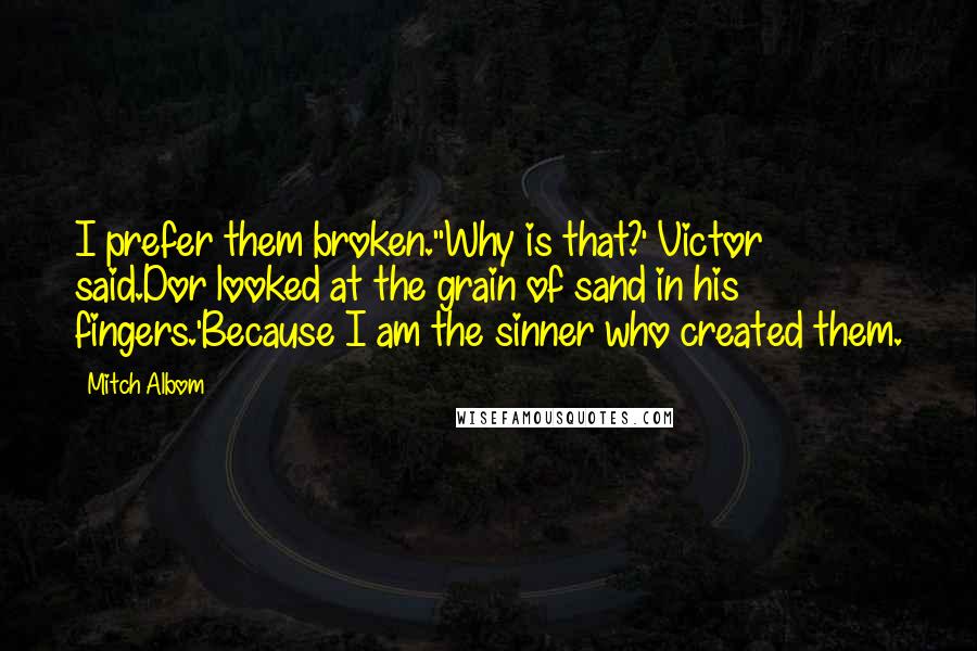 Mitch Albom Quotes: I prefer them broken.''Why is that?' Victor said.Dor looked at the grain of sand in his fingers.'Because I am the sinner who created them.