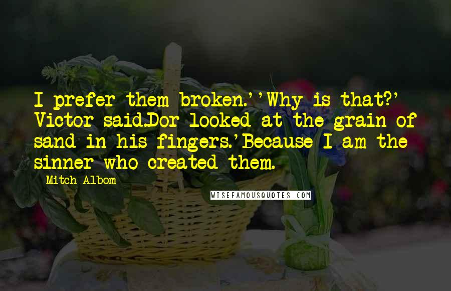 Mitch Albom Quotes: I prefer them broken.''Why is that?' Victor said.Dor looked at the grain of sand in his fingers.'Because I am the sinner who created them.