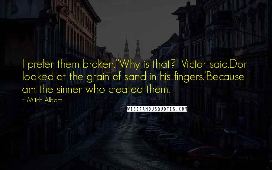 Mitch Albom Quotes: I prefer them broken.''Why is that?' Victor said.Dor looked at the grain of sand in his fingers.'Because I am the sinner who created them.
