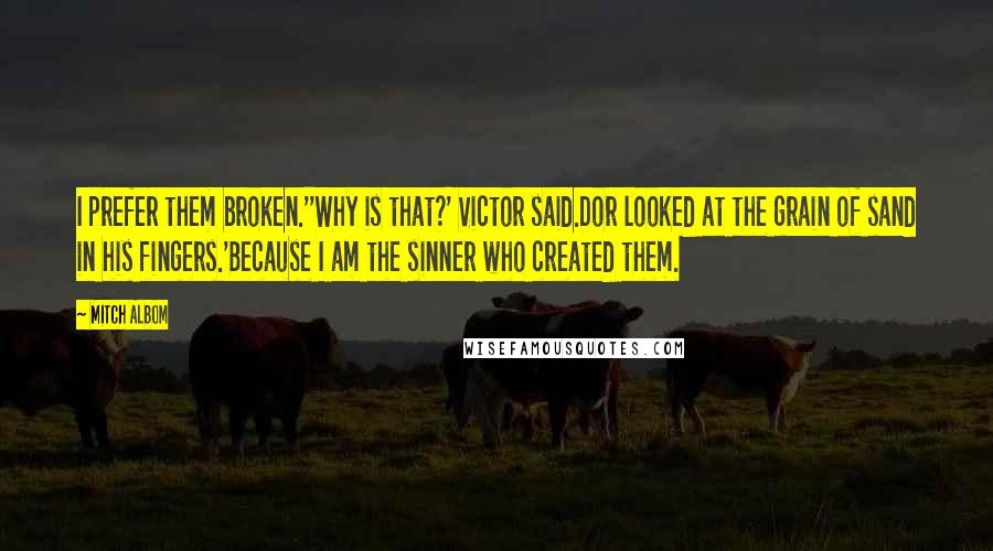 Mitch Albom Quotes: I prefer them broken.''Why is that?' Victor said.Dor looked at the grain of sand in his fingers.'Because I am the sinner who created them.