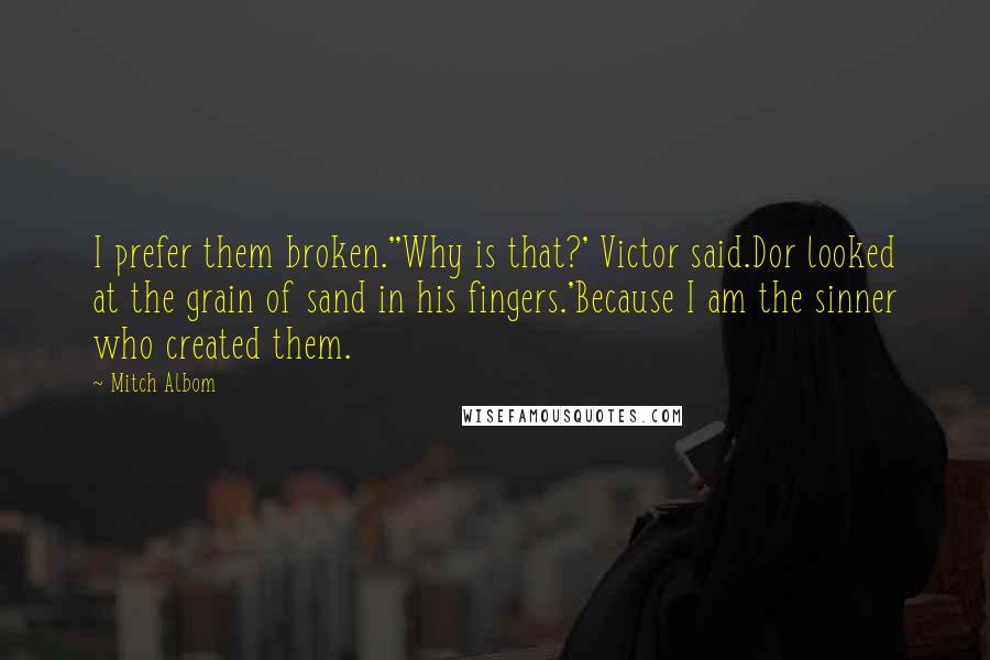 Mitch Albom Quotes: I prefer them broken.''Why is that?' Victor said.Dor looked at the grain of sand in his fingers.'Because I am the sinner who created them.