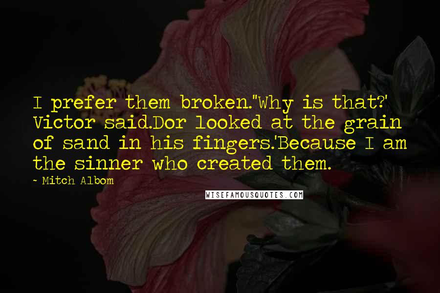 Mitch Albom Quotes: I prefer them broken.''Why is that?' Victor said.Dor looked at the grain of sand in his fingers.'Because I am the sinner who created them.
