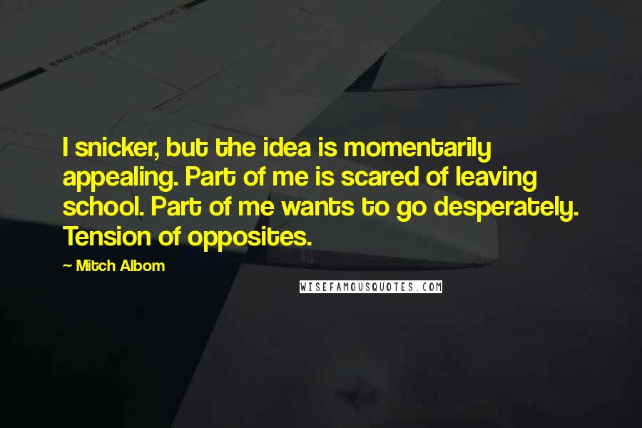 Mitch Albom Quotes: I snicker, but the idea is momentarily appealing. Part of me is scared of leaving school. Part of me wants to go desperately. Tension of opposites.